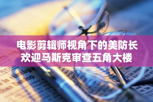 电影剪辑师视角下的美防长欢迎马斯克审查五角大楼