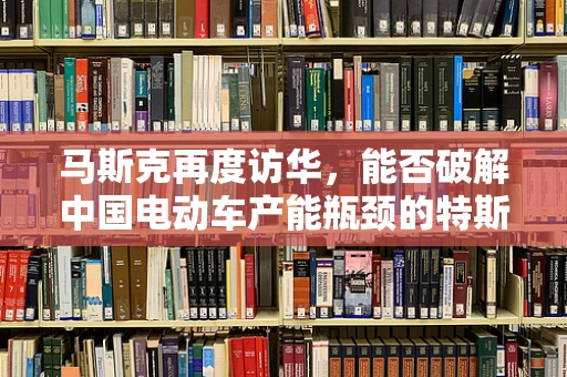 马斯克再度访华，能否破解中国电动车产能瓶颈的特斯拉之问？