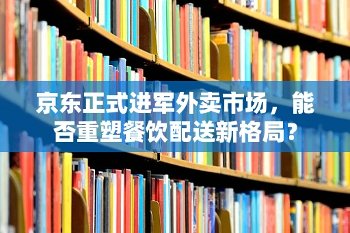 京东正式进军外卖市场，能否重塑餐饮配送新格局？