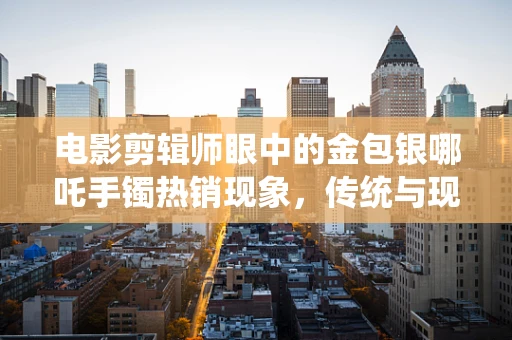 电影剪辑师眼中的金包银哪吒手镯热销现象，传统与现代交融的魅力