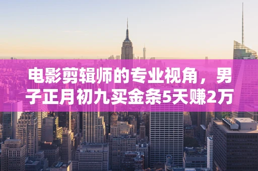 电影剪辑师的专业视角，男子正月初九买金条5天赚2万多的背后逻辑与视觉叙事