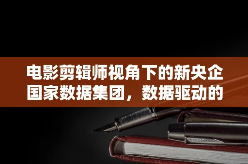 电影剪辑师视角下的新央企国家数据集团，数据驱动的影视新纪元？