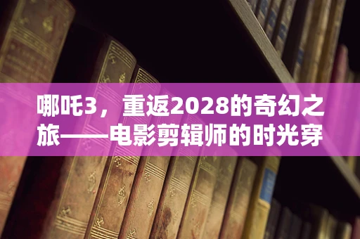 哪吒3，重返2028的奇幻之旅——电影剪辑师的时光穿梭之问