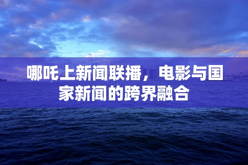 哪吒上新闻联播，电影与国家新闻的跨界融合