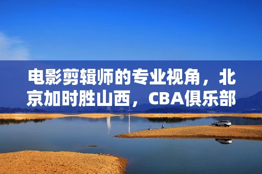 电影剪辑师的专业视角，北京加时胜山西，CBA俱乐部杯季军的背后故事