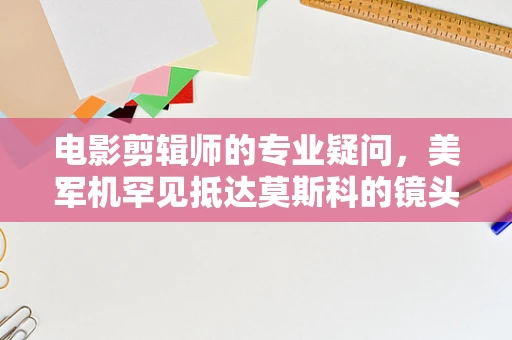 电影剪辑师的专业疑问，美军机罕见抵达莫斯科的镜头处理策略