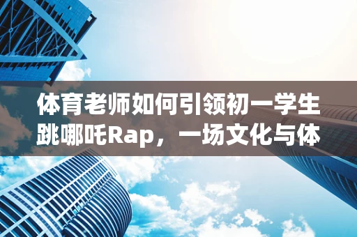 体育老师如何引领初一学生跳哪吒Rap，一场文化与体育的跨界融合