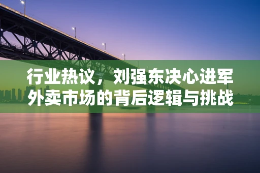 行业热议，刘强东决心进军外卖市场的背后逻辑与挑战