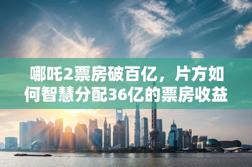 哪吒2票房破百亿，片方如何智慧分配36亿的票房收益？