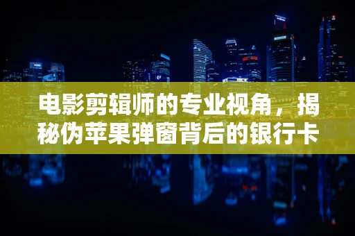 电影剪辑师的专业视角，揭秘伪苹果弹窗背后的银行卡盗刷谜团