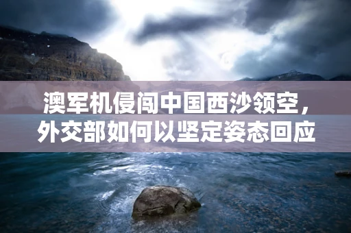 澳军机侵闯中国西沙领空，外交部如何以坚定姿态回应？