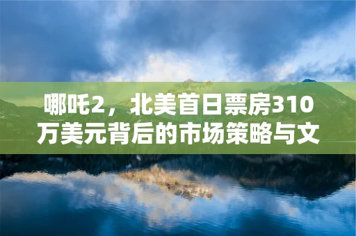 哪吒2，北美首日票房310万美元背后的市场策略与文化影响