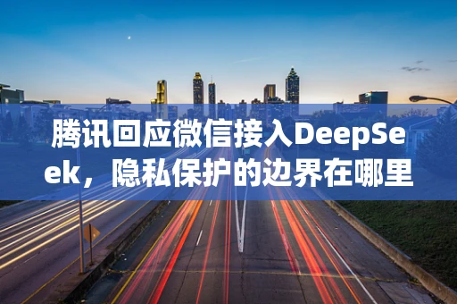 腾讯回应微信接入DeepSeek，隐私保护的边界在哪里？