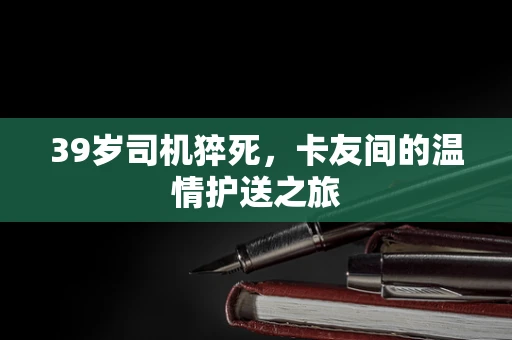 39岁司机猝死，卡友间的温情护送之旅