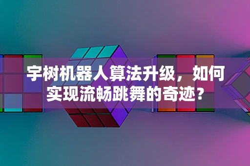 宇树机器人算法升级，如何实现流畅跳舞的奇迹？