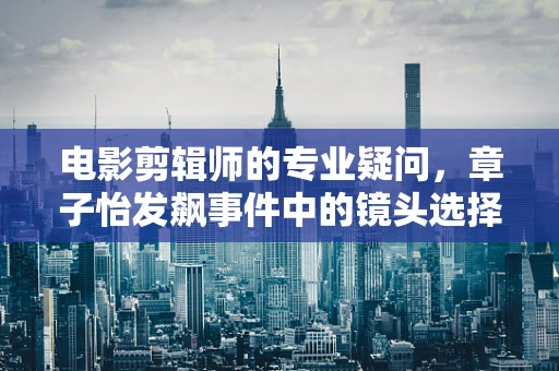 电影剪辑师的专业疑问，章子怡发飙事件中的镜头选择与情感传达