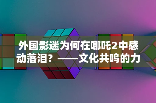 外国影迷为何在哪吒2中感动落泪？——文化共鸣的力量