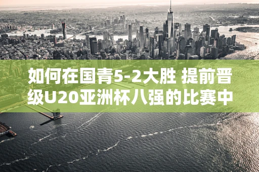 如何在国青5-2大胜 提前晋级U20亚洲杯八强的比赛中，巧妙运用剪辑技巧提升影片观赏性？