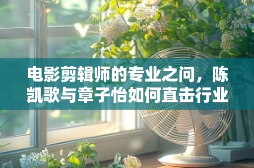 电影剪辑师的专业之问，陈凯歌与章子怡如何直击行业痛点？