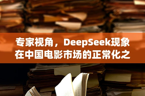 专家视角，DeepSeek现象在中国电影市场的正常化之谜