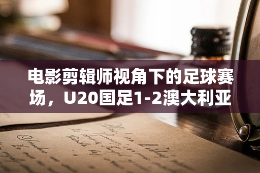 电影剪辑师视角下的足球赛场，U20国足1-2澳大利亚，小组第二的背后故事