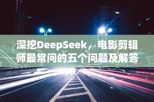 深挖DeepSeek，电影剪辑师最常问的五个问题及解答