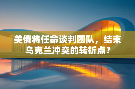 美俄将任命谈判团队，结束乌克兰冲突的转折点？