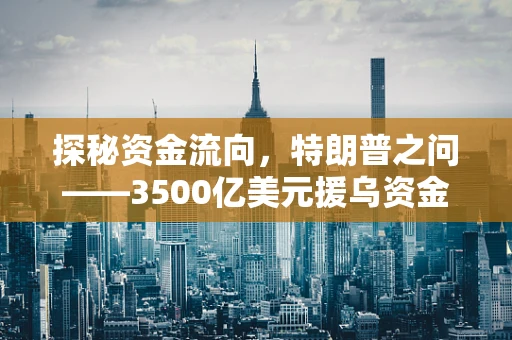 探秘资金流向，特朗普之问——3500亿美元援乌资金究竟何去何从？