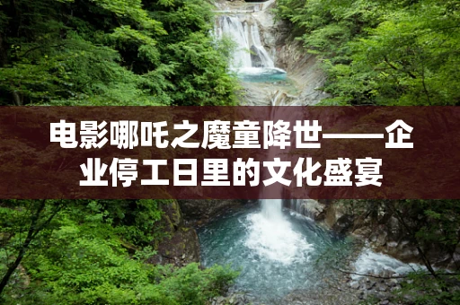 电影哪吒之魔童降世——企业停工日里的文化盛宴