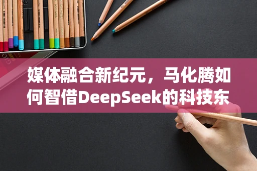 媒体融合新纪元，马化腾如何智借DeepSeek的科技东风？