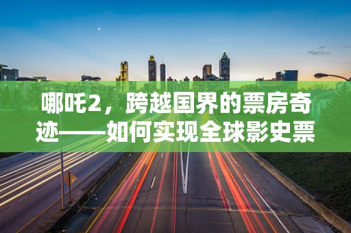 哪吒2，跨越国界的票房奇迹——如何实现全球影史票房前9的壮举？