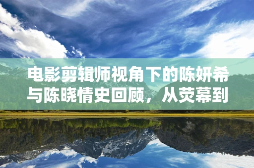 电影剪辑师视角下的陈妍希与陈晓情史回顾，从荧幕到现实的情感交织