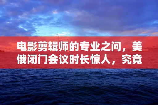 电影剪辑师的专业之问，美俄闭门会议时长惊人，究竟谈了哪些不为人知的秘密？