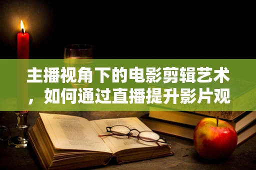 主播视角下的电影剪辑艺术，如何通过直播提升影片观赏性？