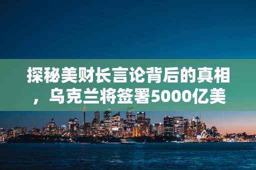 探秘美财长言论背后的真相，乌克兰将签署5000亿美元协议的背后考量