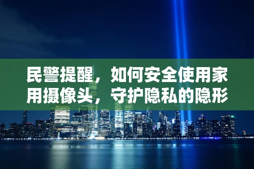 民警提醒，如何安全使用家用摄像头，守护隐私的隐形盾牌？