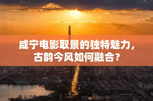 咸宁电影取景的独特魅力，古韵今风如何融合？