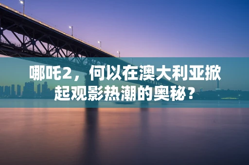 哪吒2，何以在澳大利亚掀起观影热潮的奥秘？