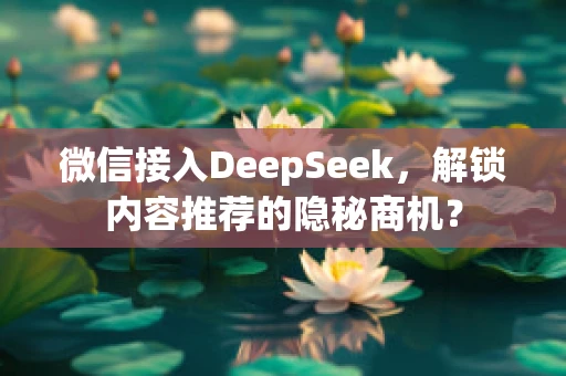 微信接入DeepSeek，解锁内容推荐的隐秘商机？