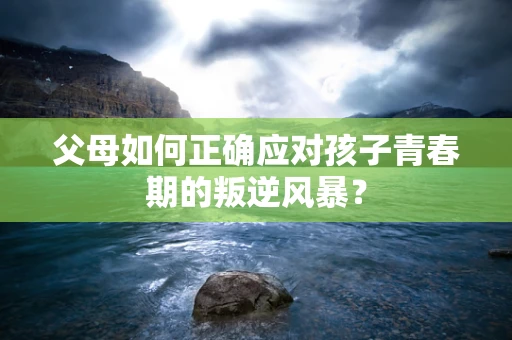 父母如何正确应对孩子青春期的叛逆风暴？