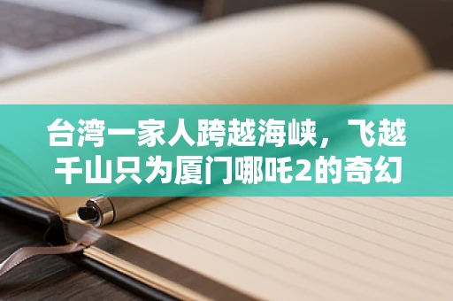 台湾一家人跨越海峡，飞越千山只为厦门哪吒2的奇幻之旅