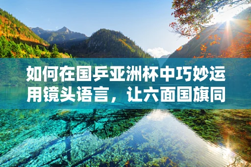 如何在国乒亚洲杯中巧妙运用镜头语言，让六面国旗同时升起成为视觉与情感的双重高潮？