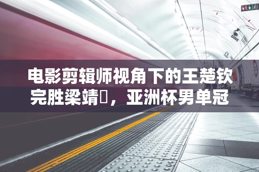 电影剪辑师视角下的王楚钦完胜梁靖崑，亚洲杯男单冠军的荣耀瞬间