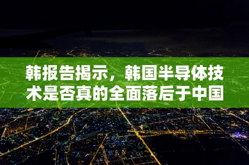 韩报告揭示，韩国半导体技术是否真的全面落后于中国？