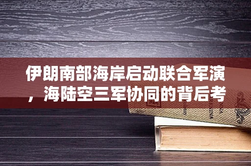 伊朗南部海岸启动联合军演，海陆空三军协同的背后考量