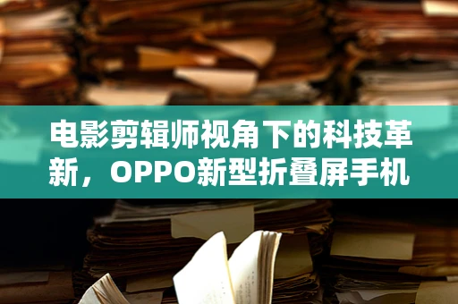 电影剪辑师视角下的科技革新，OPPO新型折叠屏手机，能否重塑移动影像新纪元？