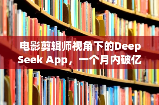 电影剪辑师视角下的DeepSeek App，一个月内破亿下载的背后