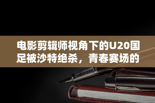 电影剪辑师视角下的U20国足被沙特绝杀，青春赛场的遗憾瞬间