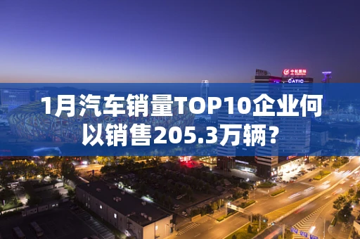 1月汽车销量TOP10企业何以销售205.3万辆？