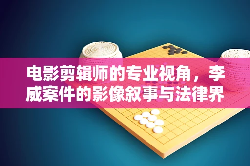 电影剪辑师的专业视角，李威案件的影像叙事与法律界限